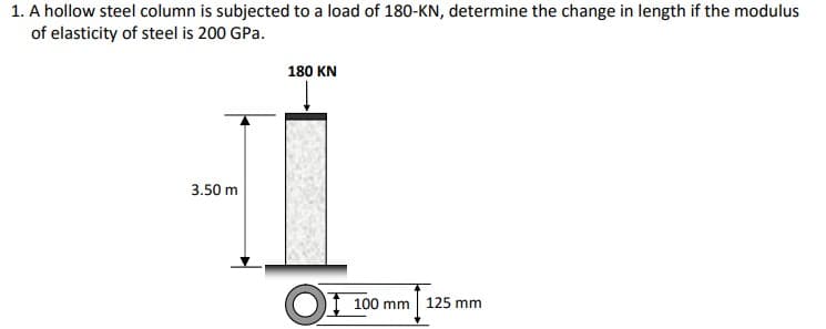 1. A hollow steel column is subjected to a load of 180-KN, determine the change in length if the modulus
of elasticity of steel is 200 GPa.
180 KN
3.50 m
I 100 mm | 125 mm
