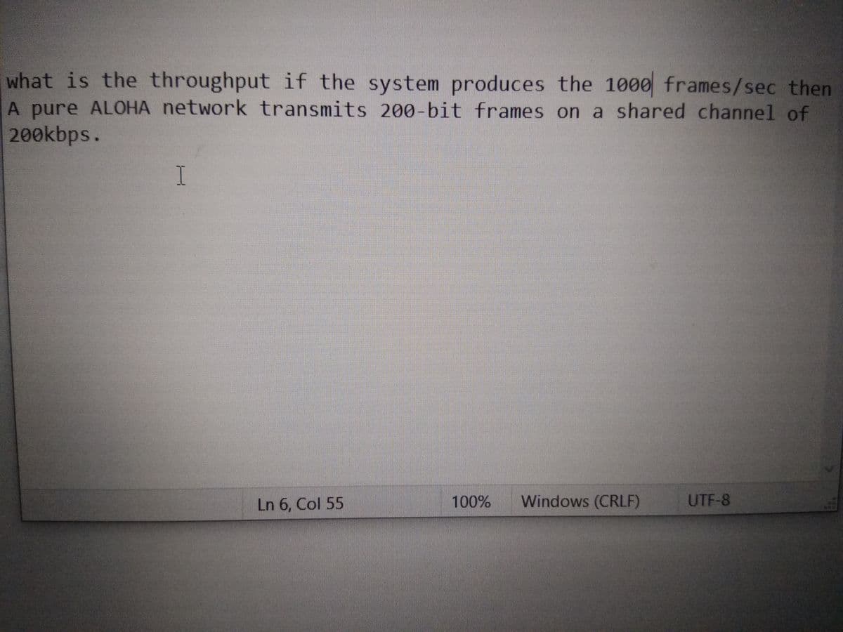 what is the throughput if the system produces the 1000 frames/sec then
A pure ALOHA network transmits 200-bit frames on a shared channel of
200kbps.
I.
Ln 6, Col 55
100%
Windows (CRLF)
UTF-8
