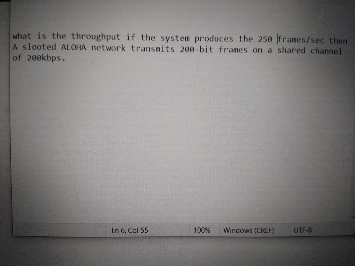 what is the throughput if the system produces the 250 frames/sec then
A slooted ALOHA network transmits 200-bit frames on a shared channel
of 200kbps.
Ln 6, Col 55
100%
Windows (CRLF)
UTF-8
