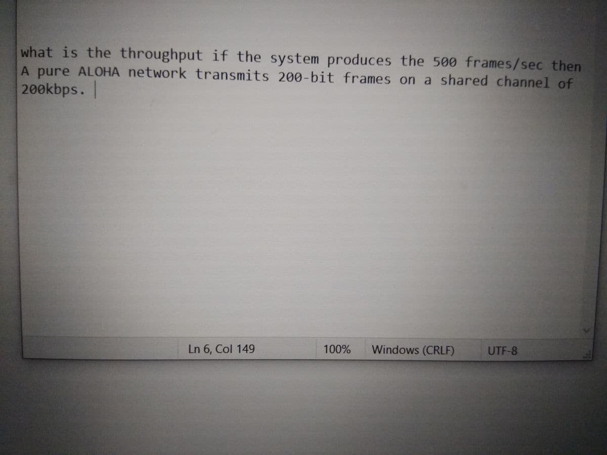 what is the throughput if the system produces the 500 frames/sec then
A pure ALOHA network transmits 200-bit frames on a shared channel of
200kbps.
Ln 6, Col 149
100%
Windows (CRLF)
UTF-8

