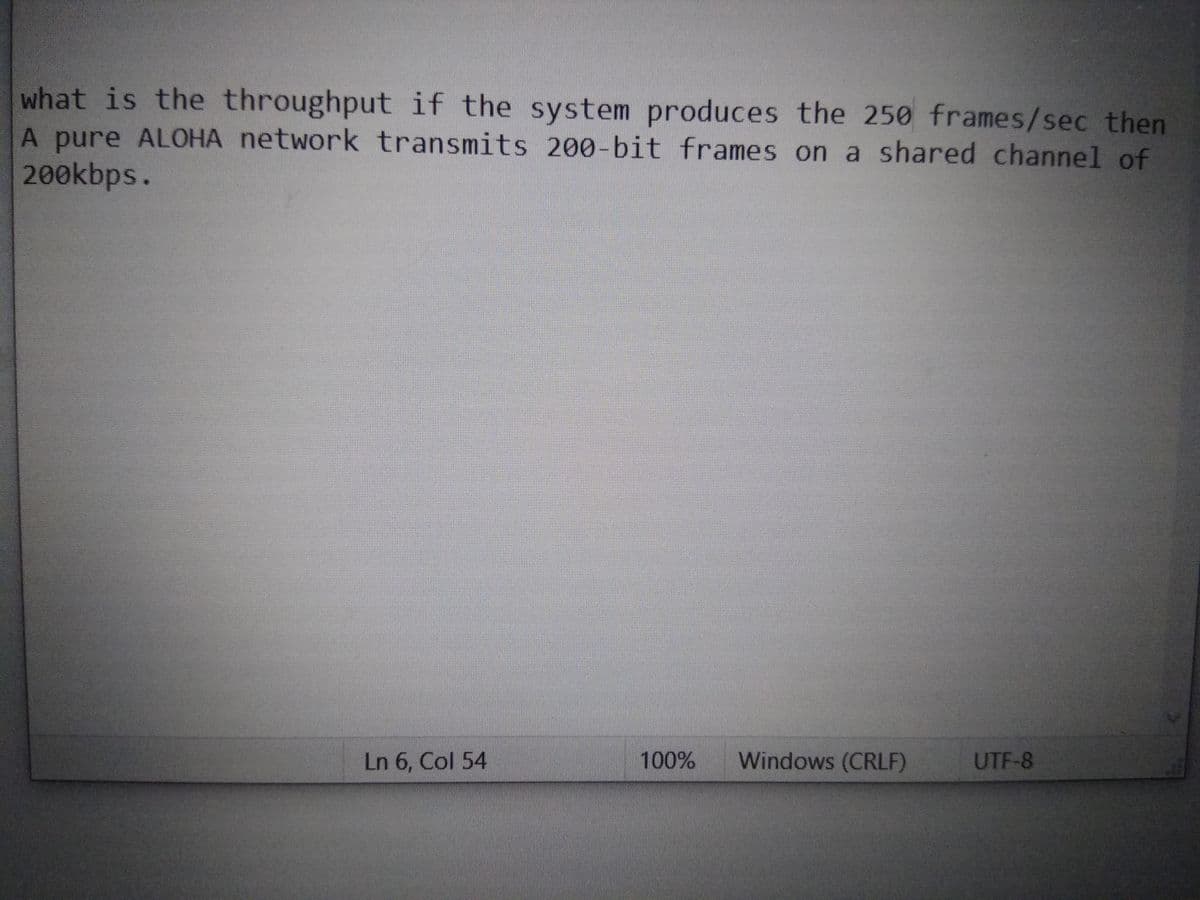what is the throughput if the system produces the 250 frames/sec then
A pure ALOHA network transmits 200-bit frames on a shared channel of
200kbps.
Ln 6, Col 54
100%
Windows (CRLF)
UTF-8
