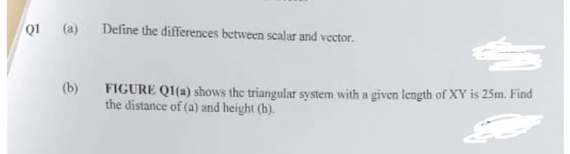 (a) Define the differences between scalar and vector.
Q1 (a)
(b)
FIGURE Q1(a) shows the triangular system with a given length of XY is 25m. Find
the distance of (a) and height (h).