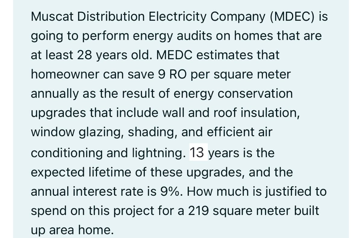 Muscat Distribution Electricity Company (MDEC) is
going to perform energy audits on homes that are
at least 28 years old. MEDC estimates that
homeowner can save 9 RO per square meter
annually as the result of energy conservation
upgrades that include wall and roof insulation,
window glazing, shading, and efficient air
conditioning and lightning. 13 years is the
expected lifetime of these upgrades, and the
annual interest rate is 9%. How much is justified to
spend on this project for a 219 square meter built
up area home.
