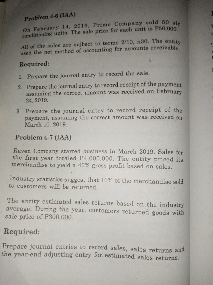 Problem 4-6 (IAA)
On February 14, 2019, Prime Company sold 50 ain
conditioning units. The sale price for each unit is P50,000
All of the sales are sujbect to terms 2/10, n30. The entity
used the net method of accounting for accounts receivable.
Required:
1. Prepare the journal entry to record the sale.
2. Prepare the journal entry to record receipt of the payment
assuming the correct amount was received on February
24, 2019.
3. Prepare the journal entry to record receipt of the
payment, assuming the correct amount was received on
March 10, 2019.
Problem 4-7 (IAA)
Raven Company started business in March 2019. Sales for
the first year totaled P4,000,000. The entity priced its
merchandise to yield a 40% gross profit based on sales.
Industry statistics suggest that 10% of the merchandise sold
to customers will be returned.
The entity estimated sales returns based on the industry
average. During the year, customers returned goods with
sale price of P300,000.
Required:
Prepare journal entries to record sales, sales returns and
the year-end adjusting entry for. estimated sales returns.
