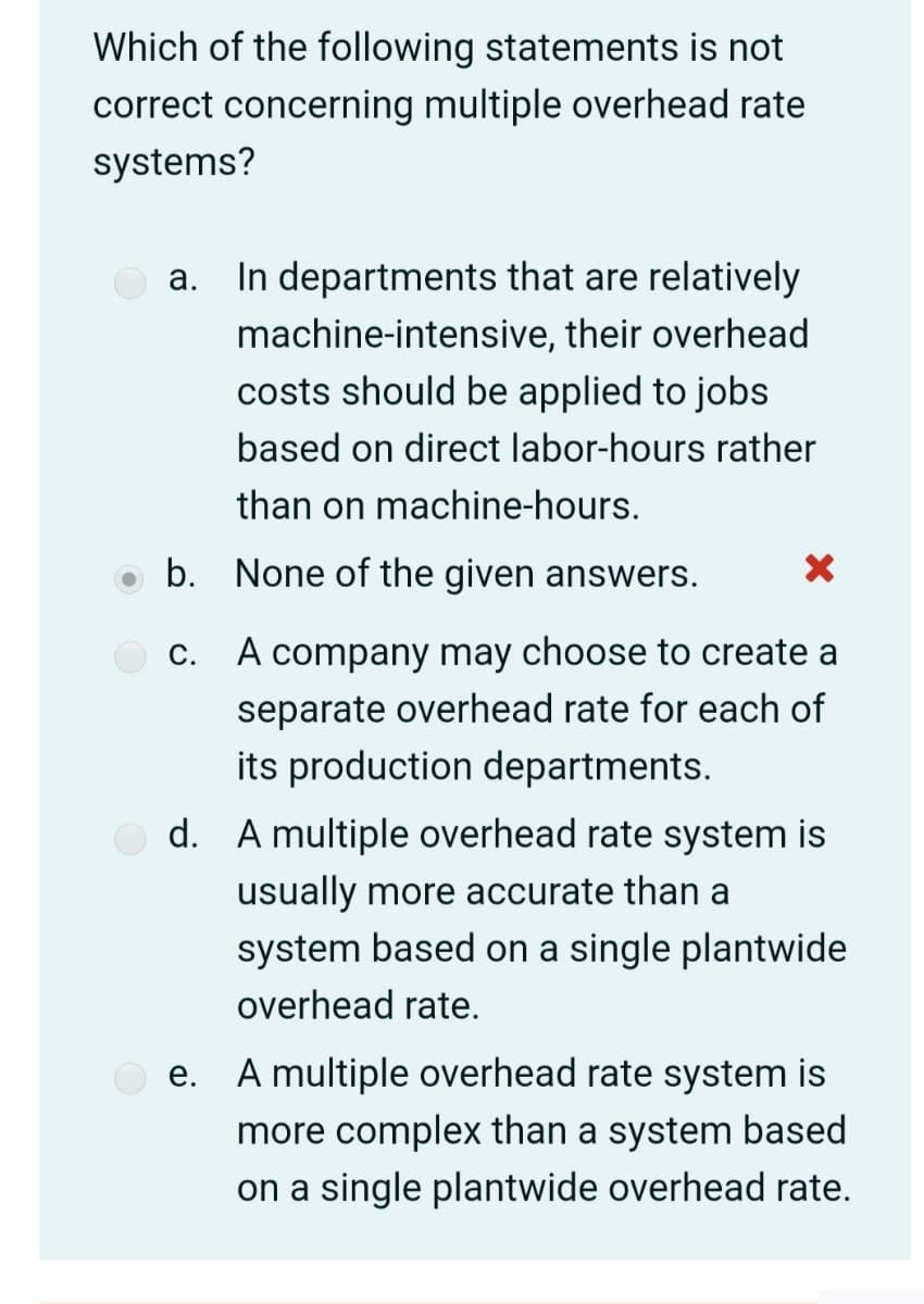 Which of the following statements is not
correct concerning multiple overhead rate
systems?
a. In departments that are relatively
machine-intensive, their overhead
costs should be applied to jobs
based on direct labor-hours rather
than on machine-hours.
b. None of the given answers.
C. A company may choose to create a
separate overhead rate for each of
its production departments.
d. A multiple overhead rate system is
usually more accurate than a
system based on a single plantwide
overhead rate.
A multiple overhead rate system is
е.
more complex than a system based
on a single plantwide overhead rate.
