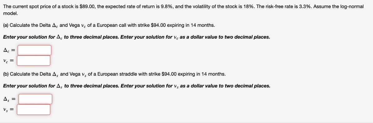 The current spot price of a stock is $89.00, the expected rate of return is 9.8%, and the volatility of the stock is 18%. The risk-free rate is 3.3%. Assume the log-normal
model.
(a) Calculate the Delta A. and Vega v. of a European call with strike $94.00 expiring in 14 months.
Enter your solution for A, to three decimal places. Enter your solution for v. as a dollar value to two decimal places.
Ac =
Vc
=
(b) Calculate the Delta A, and Vega v, of a European straddle with strike $94.00 expiring in 14 months.
Enter your solution for As to three decimal places. Enter your solution for v, as a dollar value to two decimal places.
As
=
