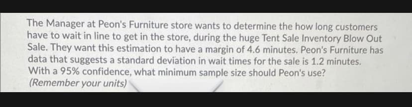 The Manager at Peon's Furniture store wants to determine the how long customers
have to wait in line to get in the store, during the huge Tent Sale Inventory Blow Out
Sale. They want this estimation to have a margin of 4.6 minutes. Peon's Furniture has
data that suggests a standard deviation in wait times for the sale is 1.2 minutes.
With a 95% confidence, what minimum sample size should Peon's use?
(Remember your units)
