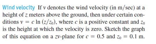 Wind velocity If v denotes the wind velocity (in m/sec) at a
height of z meters above the ground, then under certain con-
ditions v = c In (z/zo), where c is a positive constant and zo
is the height at which the velocity is zero. Sketch the graph
of this equation on a zv-plane for c = 0.5 and zo = 0.1 m.
