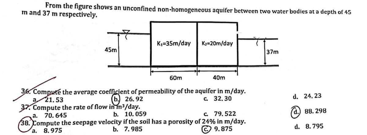 From the figure shows an unconfined non-homogeneous aquifer between two water bodies at a depth of 45
m and 37 m respectively.
45m
K₁=35m/day
a.
60m
K₂=20m/day
40m
36. Compute the average coefficient of permeability of the aquifer in m/day.
b 26.92
a 21.53
c. 32.30
37. Compute the rate of flow in m³/day.
a.
70.645
b. 10.059
c. 79.522
38. Compute the seepage velocity if the soil has a porosity of 24% in m/day.
b. 7.985
9.875
8.975
37m
d. 24. 23
d. 88.298
d. 8.795