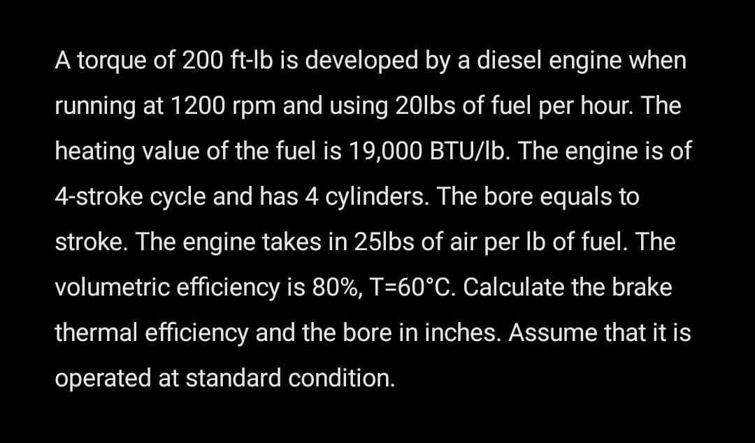 A torque of 200 ft-lb is developed by a diesel engine when
running at 1200 rpm and using 20lbs of fuel per hour. The
heating value of the fuel is 19,000 BTU/lb. The engine is of
4-stroke cycle and has 4 cylinders. The bore equals to
stroke. The engine takes in 25lbs of air per lb of fuel. The
volumetric efficiency is 80%, T-60°C. Calculate the brake
thermal efficiency and the bore in inches. Assume that it is
operated at standard condition.
