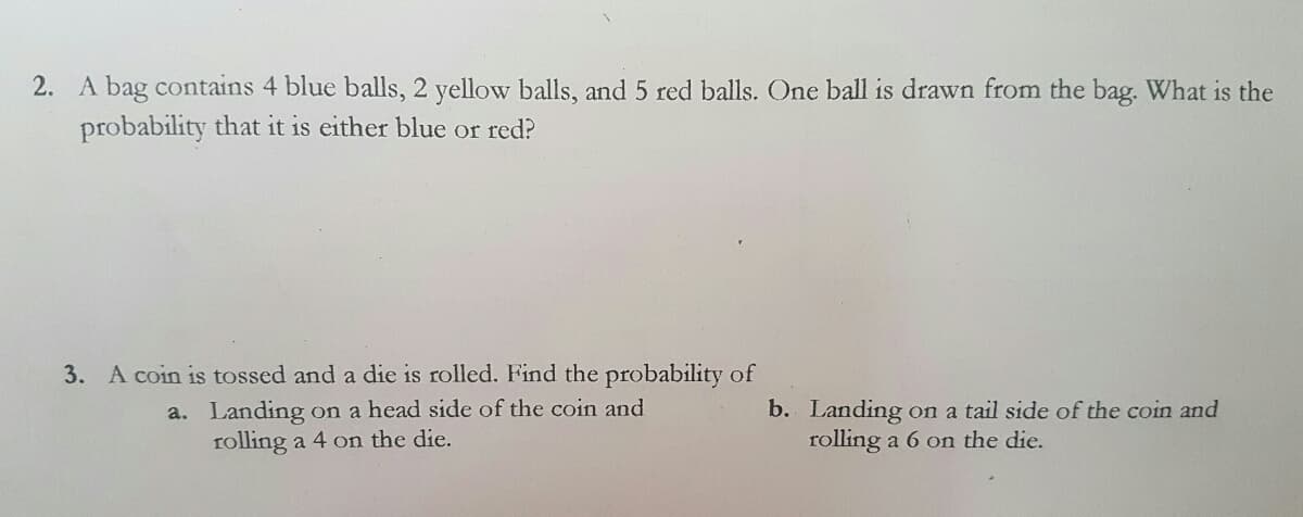 2. A bag contains 4 blue balls, 2 yellow balls, and 5 red balls. One ball is drawn from the bag. What is the
probability that it is either blue or red?
3. A coin is tossed and a die is rolled. Find the probability of
a. Landing on a head side of the coin and
rolling a 4 on the die.
b. Landing on a tail side of the coin and
rolling a 6 on the die.
