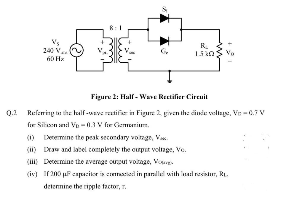 Si
8:1
Vs
240 Vrms
+
+
+
RL
1.5 k2
pri
Vsec
Ge
Vo
60 Hz
Figure 2: Half - Wave Rectifier Circuit
Q.2
Referring to the half -wave rectifier in Figure 2, given the diode voltage, VD = 0.7 V
for Silicon and VD = 0.3 V for Germanium.
(i)
Determine the peak secondary voltage, Vsec.
(ii)
Draw and label completely the output voltage, Vo.
(iii) Determine the average output voltage, Vo(avg).
(iv) If 200 µF capacitor is connected in parallel with load resistor, RL,
determine the ripple factor, r.
