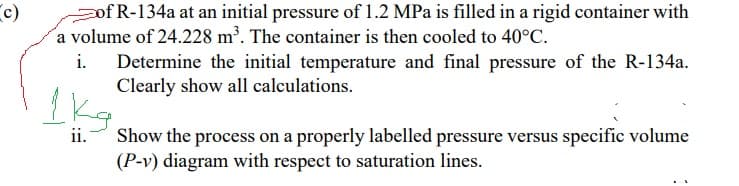 c)
ofR-134a at an initial pressure of 1.2 MPa is filled in a rigid container with
a volume of 24.228 m³. The container is then cooled to 40°C.
i.
Determine the initial temperature and final pressure of the R-134a.
Clearly show all calculations.
Ikg
ii.
Show the process on a properly labelled pressure versus specific volume
(P-v) diagram with respect to saturation lines.

