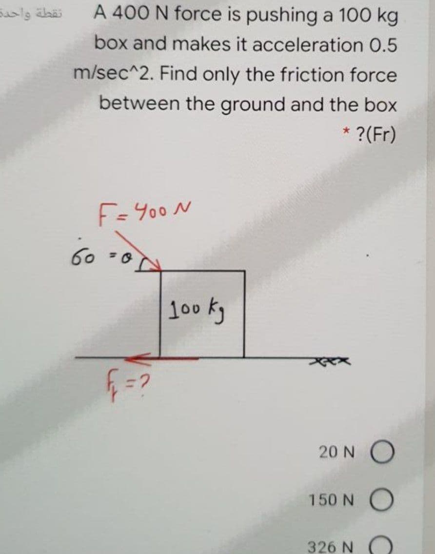 نقطة واحدت
A 400 N force is pushing a 100 kg
box and makes it acceleration 0.5
m/sec^2. Find only the friction force
between the ground and the box
* ?(Fr)
F=Y00N
60 =0
100 kg
20 N O
150 N O
326 N O
