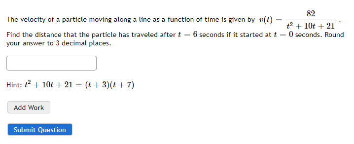=
The velocity of a particle moving along a line as a function of time is given by v(t) =
Find the distance that the particle has traveled after t = 6 seconds if it started at t
your answer to 3 decimal places.
Hint: t² + 10t + 21 = (t + 3)(t + 7)
Add Work
Submit Question
82
t² + 10t + 21
0 seconds. Round