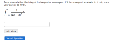 J. (2 - 3)
Determine whether the integral is divergent or convergent. If it is convergent, evaluate it. If not, state
your answer as "ONE".
(2r – 3)
Add Work
Submit Question
