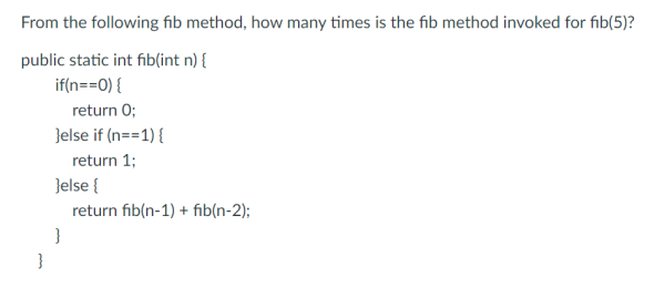 From the following fib method, how many times is the fib method invoked for fib(5)?
public static int fib(int n) {
if(n==0) {
return 0;
}else if (n==1) {
return 1;
}else {
}
return fib(n-1) + fib(n-2);