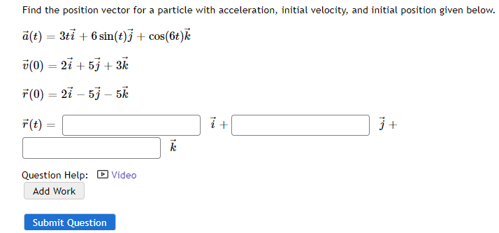 Find the position vector for a particle with acceleration, initial velocity, and initial position given below.
a(t) = 3ti + 6 sin(t)j + cos(6t)k
v(0) = 21 + 5j + 3k
%3D
F(0) = 27 – 53 – 5k
F(t) =
k
Question Help: D Video
Add Work
Submit Question
