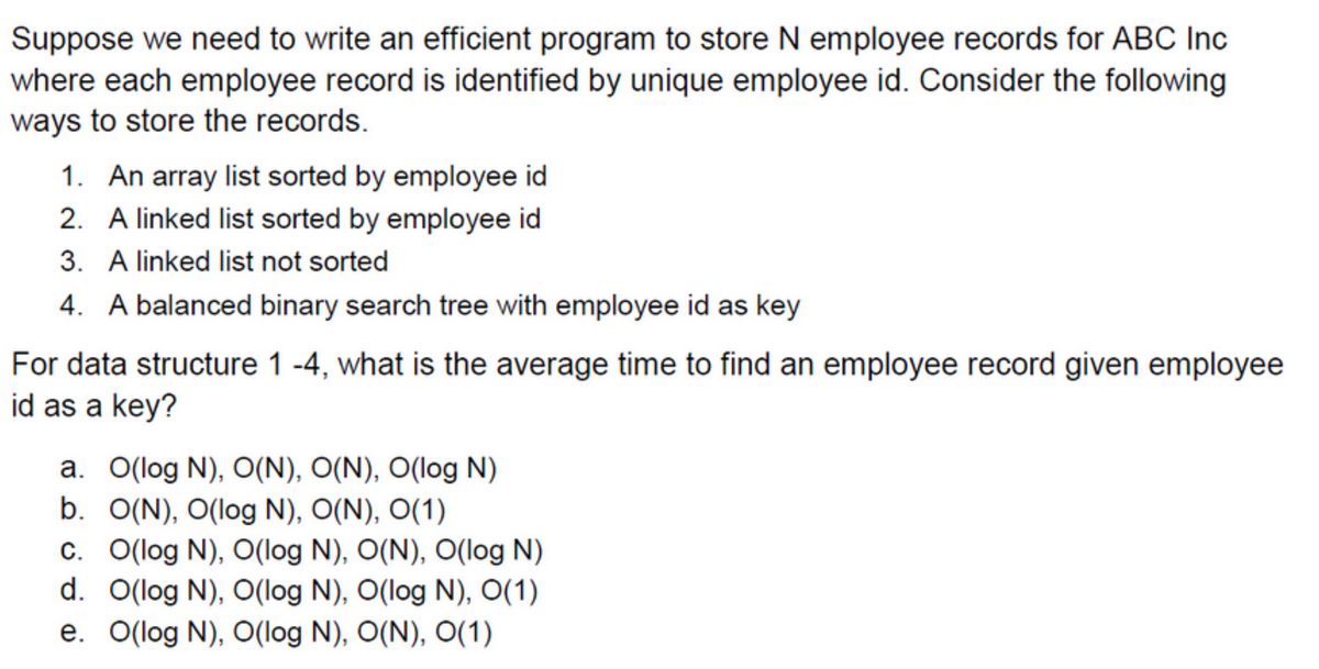 Suppose we need to write an efficient program to store N employee records for ABC Inc
where each employee record is identified by unique employee id. Consider the following
ways to store the records.
1. An array list sorted by employee id
2. A linked list sorted by employee id
3. A linked list not sorted
4. A balanced binary search tree with employee id as key
For data structure 1-4, what is the average time to find an employee record given employee
id as a key?
a. O(log N), O(N), O(N), O(log N)
b. O(N), O(log N), O(N), O(1)
c. O(log N), O(log N), O(N), O(log N)
d. O(log N), O(log N), O(log N), O(1)
e. O(log N), O(log N), O(N), O(1)