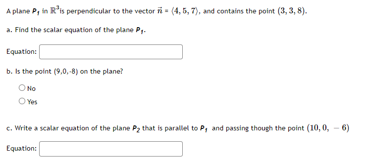 A plane P, in IR*is perpendicular to the vector ñ = (4, 5, 7), and contains the point (3, 3, 8).
a. Find the scalar equation of the plane P1.
Equation:
b. Is the point (9,0,-8) on the plane?
No
Yes
c. Write a scalar equation of the plane P2 that is parallel to P, and passing though the point (10, 0, – 6)
|
Equation:
