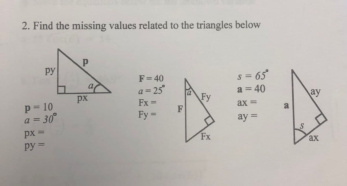 2. Find the missing values related to the triangles below
py
P = 10
a = 30°
px =
py =
P
a
px
F = 40
a = 25°
Fx =
Fy =
F
a
Fy
Fx
s = 65°
a = 40
ax =
ay =
a
S
ay
ax