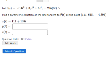 Let F(t) = < 4t° + 3, 5 + 5t", – 2 In(3€) >
Find a parametric equation of the line tangent to F(t) at the point (111, 648, - 4.394)
z(t) = 111 + 108t
y(t) =
%3D
z(t) =
Question Help: O Video
Add Work
Submit Question
