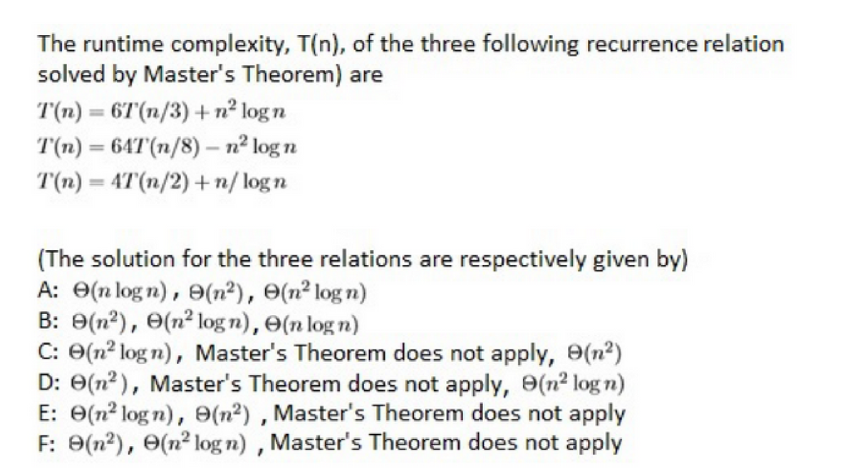 The runtime complexity, T(n), of the three following recurrence relation
solved by Master's Theorem) are
T(n) = 6T(n/3) + n² logn
T(n) = 64T(n/8) - n² log n
T(n) = 4T(n/2) + n/logn
(The solution for the three relations are respectively given by)
A: (nlogn), (n²), e(n² logn)
B: 9(n²), (n² logn), (n log n)
C: (n²logn), Master's Theorem does not apply, 9(n²)
D: 0(n²), Master's Theorem does not apply, 9(n² log n)
E: 0(n² logn), 9(n²), Master's Theorem does not apply
F: 9(n²), (n² logn), Master's Theorem does not apply