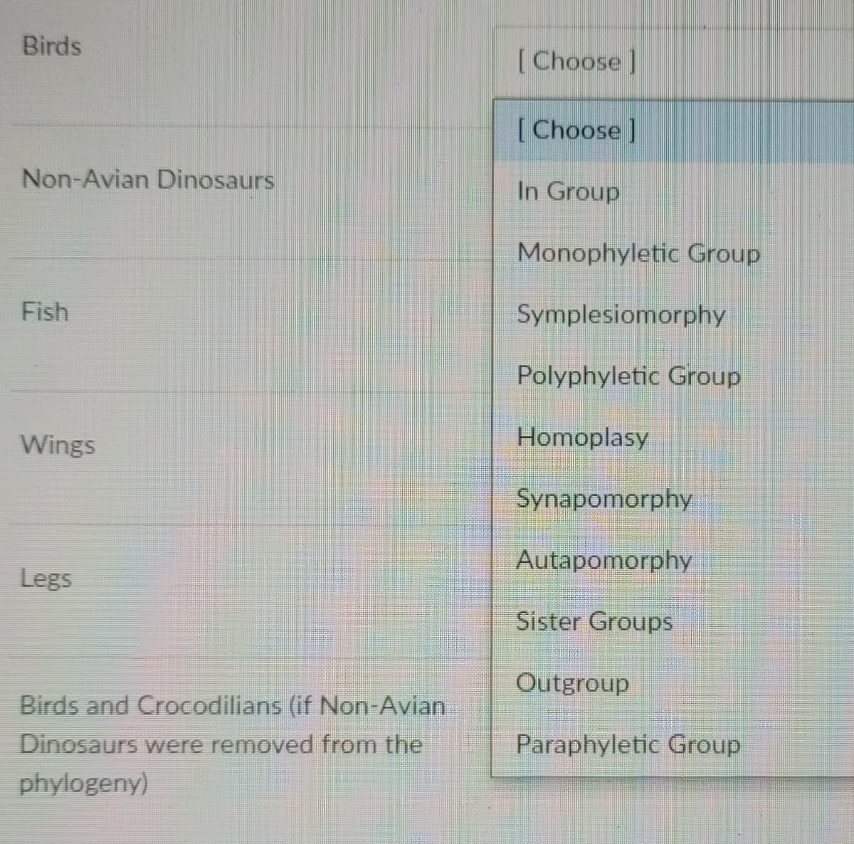 Birds
[Choose |
[Choose ]
Non-Avian Dinosaurs
In Group
Monophyletic Group
Fish
Symplesiomorphy
Polyphyletic Group
Wings
Homoplasy
Synapomorphy
Autapomorphy
Legs
Sister Groups
Outgroup
Birds and Crocodilians (if Non-Avian
Dinosaurs were removed from the
Paraphyletic Group
phylogeny)
