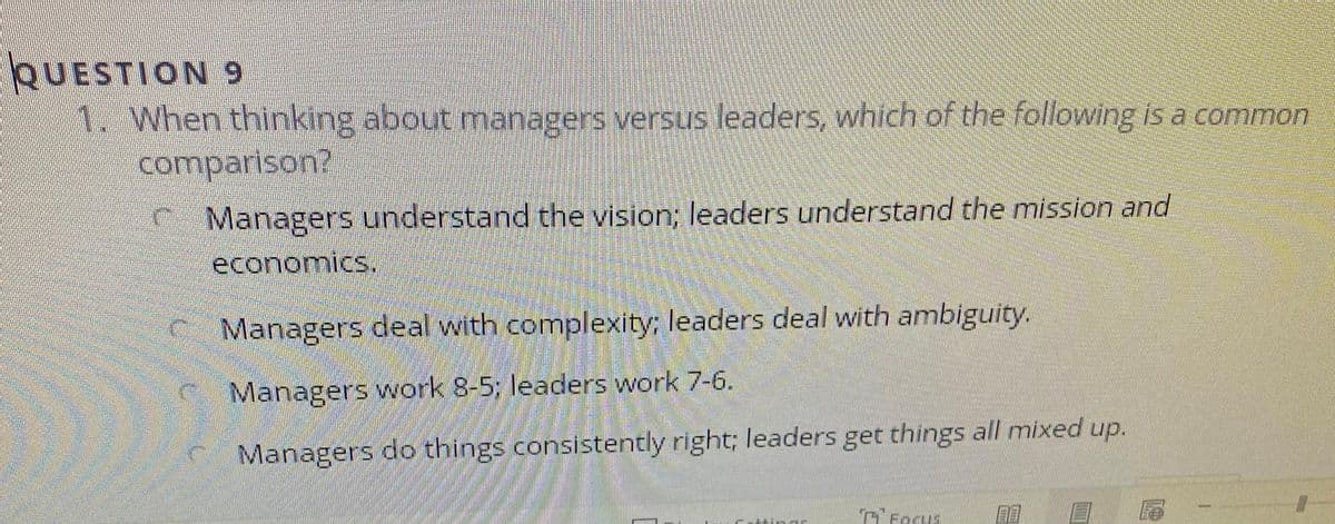 QUESTION 9
1.When thinking about managers versus leaders, which of the following iis a common
comparison?
C Managers understand the vision; leaders understand the mission and
economics.
C Managers deal with complexity; leaders deal with ambiguity.
C Managers work 8-5; leaders work 7-6.
Managers do things consistently right; leaders get things all mixed up.
Cresus
