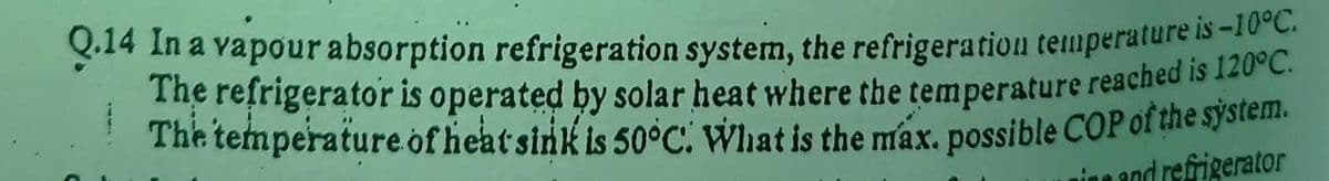 Q.14 In a vapour absorption refrigeration system, the refrigeration temperature ise
The refrigerator is operated by solar heat where the temperature reached is 120 C
The temperature of heatsink is 50°C. What is the máx. possible COP of the system.
nine and refrigerator
