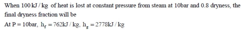When 100 kJ / kg of heat is lost at constant pressure from steam at 10bar and 0.8 dryness, the
final dryness fraction will be
At P = 10bar, h, = 762kJ / kg, h, = 2778kJ / kg
