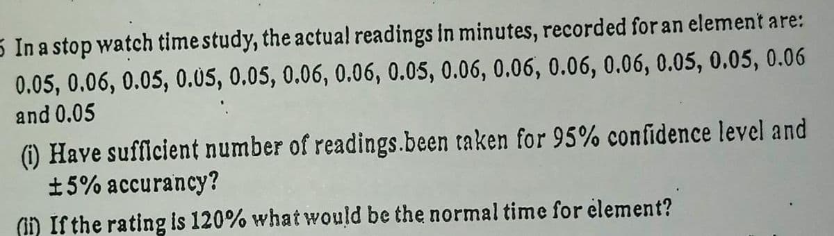 5 In a stop watch time study, the actual readings in minutes, recorded for an element are:
0.05, 0.06, 0.05, 0.05, 0.05, 0.06, 0.06, 0.05, 0.06, 0.06, 0.06, 0.06, 0.05, 0.05, 0.06
and 0.05
) Have sufficient number of readings.been taken for 95% confidence level and
±5% accurancy?
(ii) If the rating is 120% what would be the normal time for element?
