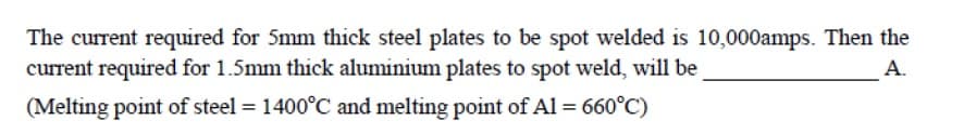 The current required for 5mm thick steel plates to be spot welded is 10,000amps. Then the
current required for 1.5mm thick aluminium plates to spot weld, will be
A.
(Melting point of steel = 1400°C and melting point of Al = 660°C)
