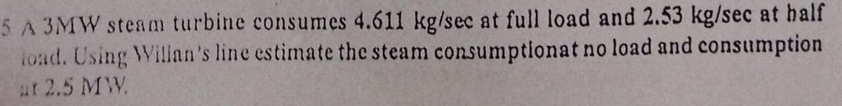 5 A 3MW steam turbine consumes 4.611 kg/sec at full load and 2.53 kg/sec at half
ioad. Using Willan's line estimate the steam consumptionat no load and consumption
at 2.5 MW.
