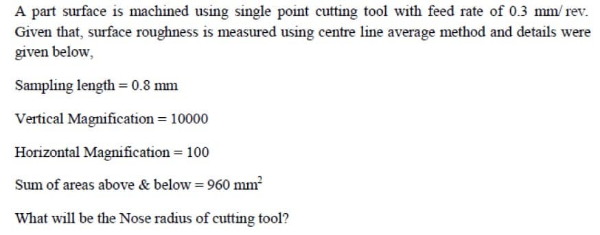 A part surface is machined using single point cutting tool with feed rate of 0.3 mm/ rev.
Given that, surface roughness is measured using centre line average method and details were
given below,
Sampling length = 0.8 mm
Vertical Magnification = 10000
Horizontal Magnification = 100
Sum of areas above & below = 960 mm?
What will be the Nose radius of cutting tool?
