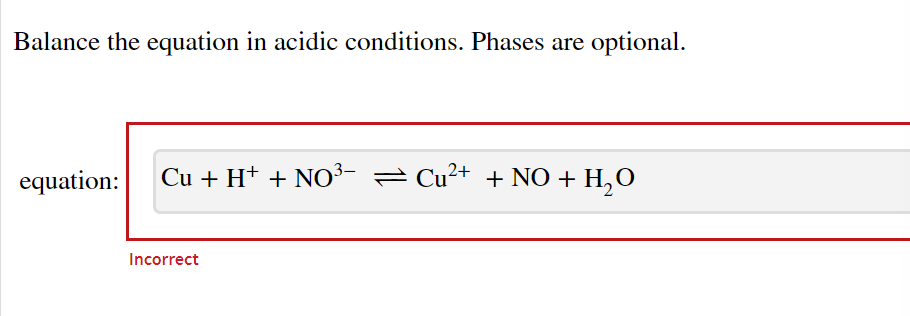 Balance the equation in acidic conditions. Phases are optional.
equation: Cu + H+ + NO³- ≈ Cu²+ + NO + H₂O
Incorrect