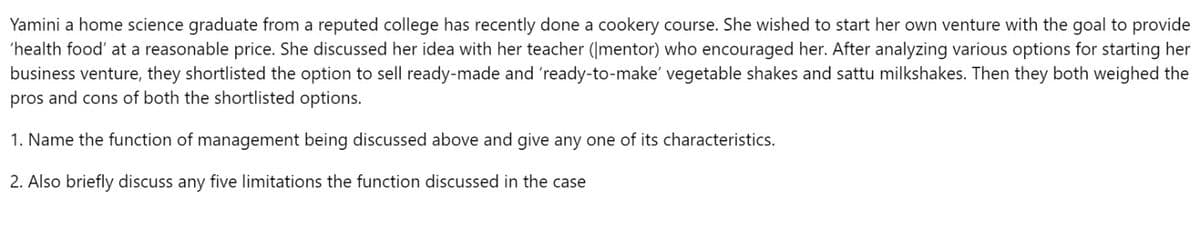 Yamini a home science graduate from a reputed college has recently done a cookery course. She wished to start her own venture with the goal to provide
'health food' at a reasonable price. She discussed her idea with her teacher (mentor) who encouraged her. After analyzing various options for starting her
business venture, they shortlisted the option to sell ready-made and 'ready-to-make' vegetable shakes and sattu milkshakes. Then they both weighed the
pros and cons of both the shortlisted options.
1. Name the function of management being discussed above and give any one of its characteristics.
2. Also briefly discuss any five limitations the function discussed in the case