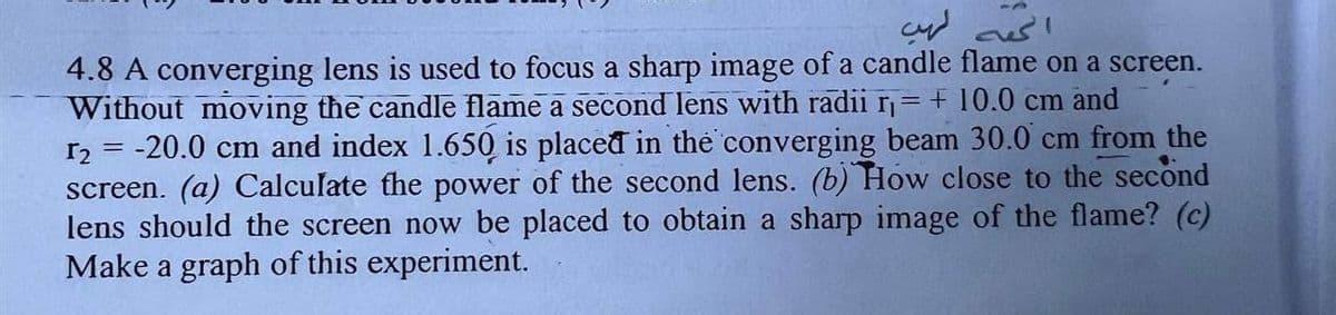 الحصه لهب
4.8 A converging lens is used to focus a sharp image of a candle flame on a screen.
Without moving the candle flame a second lens with radii r₁ = + 10.0 cm and
r₂ = -20.0 cm and index 1.650 is placed in the converging beam 30.0 cm from the
screen. (a) Calculate the power of the second lens. (b) How close to the second
lens should the screen now be placed to obtain a sharp image of the flame? (c)
Make a graph of this experiment.