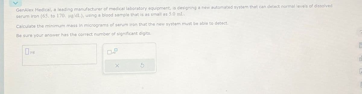 GenAlex Medical, a leading manufacturer of medical laboratory equipment, is designing a new automated system that can detect normal levels of dissolved
serum iron (65. to 170. ug/dL), using a blood sample that is as small as 5.0 mL.
Calculate the minimum mass in micrograms of serum iron that the new system must be able to detect.
Be sure your answer has the correct number of significant digits.
0μg
X
d