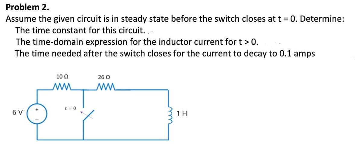 Problem 2.
Assume the given circuit is in steady state before the switch closes at t = 0. Determine:
The time constant for this circuit...
The time-domain expression for the inductor current for t > 0.
The time needed after the switch closes for the current to decay to 0.1 amps
6 V
10 Ω
MM
t=0
26 Ω
ww
1 H