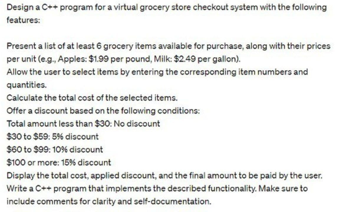 Design a C++ program for a virtual grocery store checkout system with the following
features:
Present a list of at least 6 grocery items available for purchase, along with their prices
per unit (e.g., Apples: $1.99 per pound, Milk: $2.49 per gallon).
Allow the user to select items by entering the corresponding item numbers and
quantities.
Calculate the total cost of the selected items.
Offer a discount based on the following conditions:
Total amount less than $30: No discount
$30 to $59: 5% discount
$60 to $99: 10% discount
$100 or more: 15% discount
Display the total cost, applied discount, and the final amount to be paid by the user.
Write a C++ program that implements the described functionality. Make sure to
include comments for clarity and self-documentation.