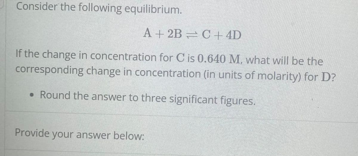 Consider the following equilibrium.
A + 2B
C + 4D
If the change in concentration for C is 0.640 M, what will be the
corresponding change in concentration (in units of molarity) for D?
• Round the answer to three significant figures.
Provide your answer below: