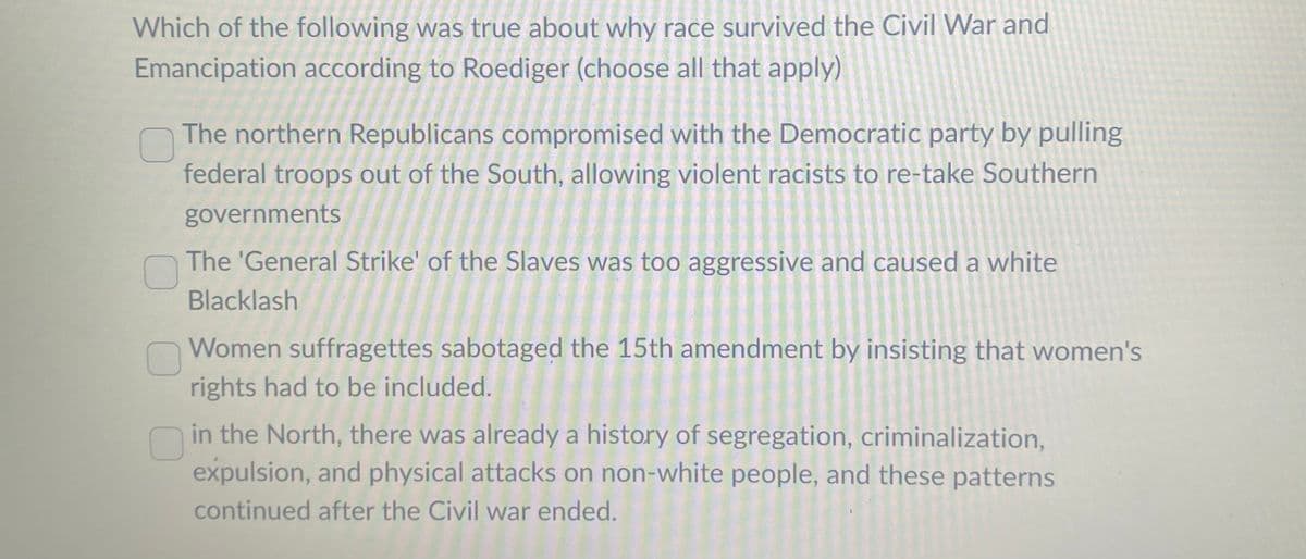 Which of the following was true about why race survived the Civil War and
Emancipation according to Roediger (choose all that apply)
O
The northern Republicans compromised with the Democratic party by pulling
federal troops out of the South, allowing violent racists to re-take Southern
governments
The 'General Strike' of the Slaves was too aggressive and caused a white
Blacklash
Women suffragettes sabotaged the 15th amendment by insisting that women's
rights had to be included.
in the North, there was already a history of segregation, criminalization,
expulsion, and physical attacks on non-white people, and these patterns
continued after the Civil war ended.