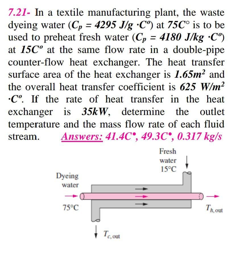 7.21- In a textile manufacturing plant, the waste
dyeing water (C, = 4295 J/g •C") at 75C° is to be
used to preheat fresh water (Cp = 4180 J/kg ·C")
at 15C° at the same flow rate in a double-pipe
counter-flow heat exchanger. The heat transfer
surface area of the heat exchanger is 1.65m² and
the overall heat transfer coefficient is 625 W/m2
•C°. If the rate of heat transfer in the heat
is 35kW, determine the outlet
temperature and the mass flow rate of each fluid
Answers: 41.4C°, 49.3C°, 0.317 kg/s
%3D
%3D
stream.
Fresh
water
15°C
Dyeing
water
75°C
Th, out
c, out
