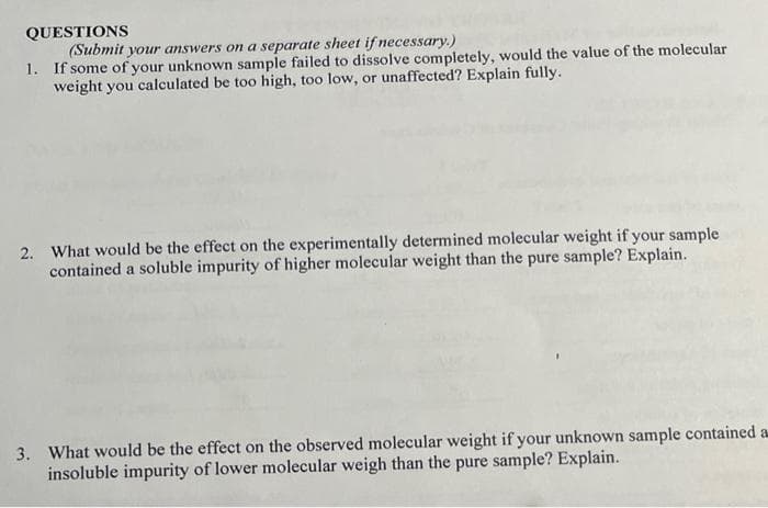QUESTIONS
(Submit your answers on a separate sheet if necessary.)
1. If some of your unknown sample failed to dissolve completely, would the value of the molecular
weight you calculated be too high, too low, or unaffected? Explain fully.
2. What would be the effect on the experimentally determined molecular weight if your sample
contained a soluble impurity of higher molecular weight than the pure sample? Explain.
3. What would be the effect on the observed molecular weight if your unknown sample contained a
insoluble impurity of lower molecular weigh than the pure sample? Explain.