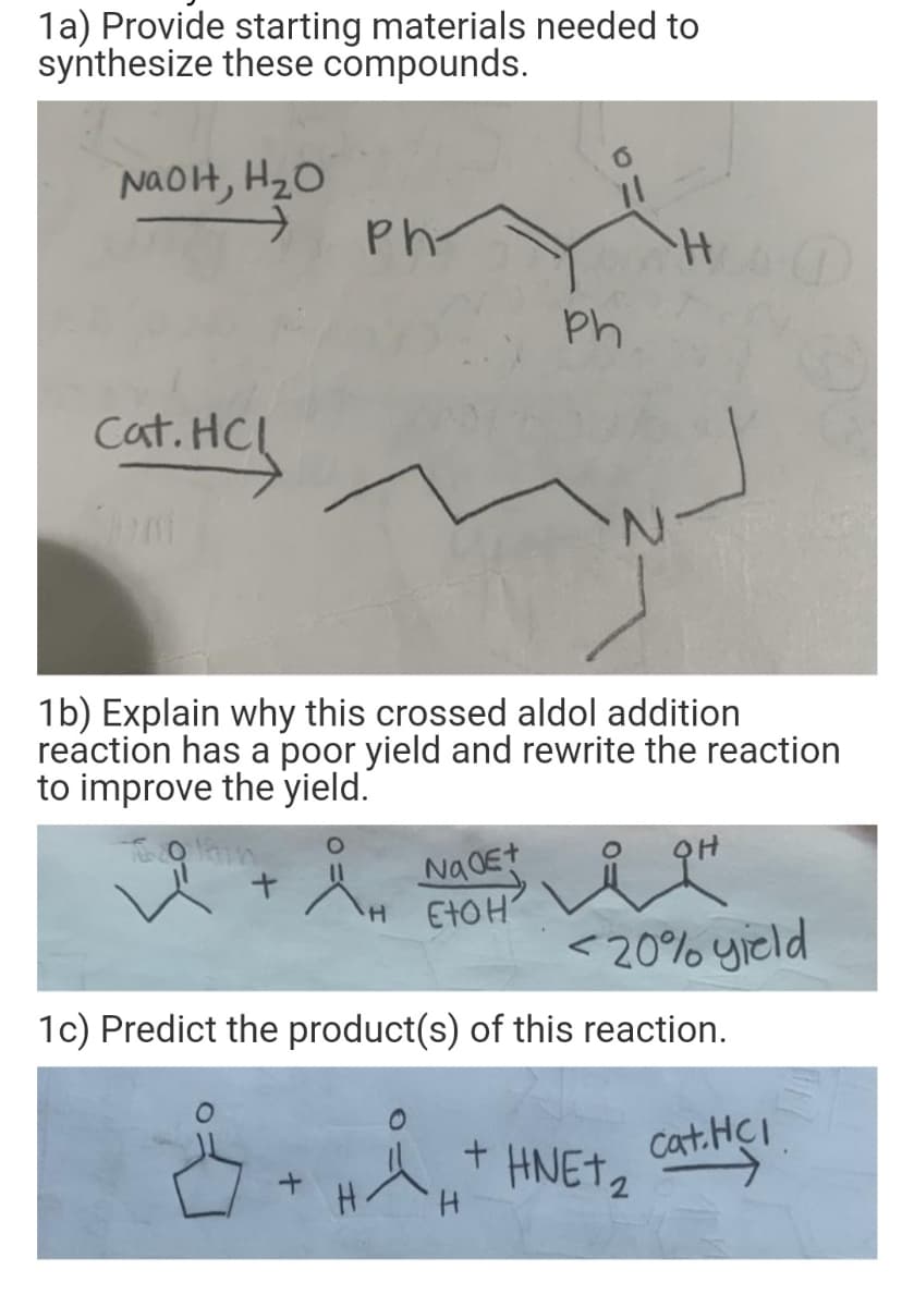 1a) Provide starting materials needed to
synthesize these compounds.
NaOH, H₂O
Cat. HCI
Ph-
+
Ph
1b) Explain why this crossed aldol addition
reaction has a poor yield and rewrite the reaction
to improve the yield.
NqOE+
H EtOH
H
<20% yield
1c) Predict the product(s) of this reaction.
Si + HNET₂ CATING
Cat.HCI
H