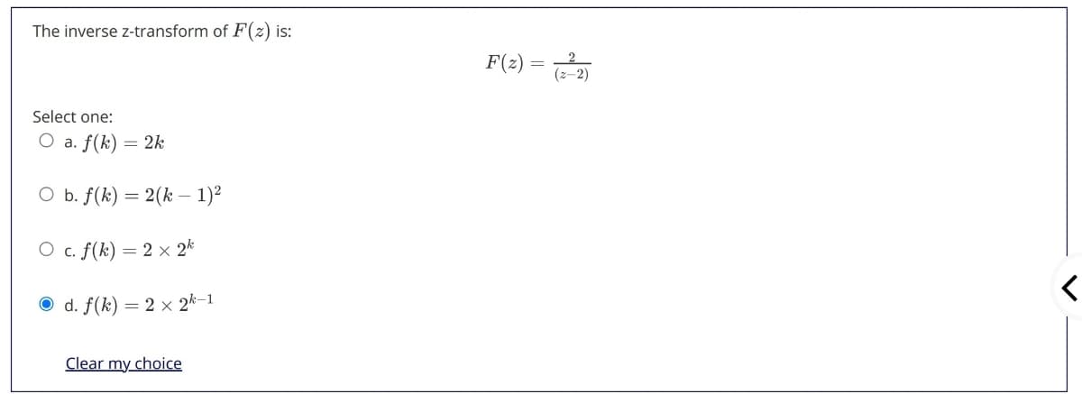 The inverse z-transform of F(z) is:
F(z)
Select one:
O a. f(k) = 2k
O b. f(k) = 2(k – 1)²
O c. f(k) = 2 × 2k
d. f(k) = 2 x 2k-1
Clear my choice
