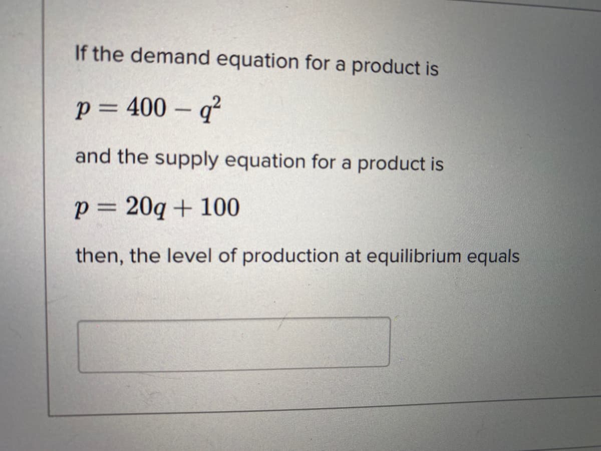 If the demand equation for a product is
p = 400 – q²
and the supply equation for a product is
p= 20q + 100
then, the level of production at equilibrium equals
