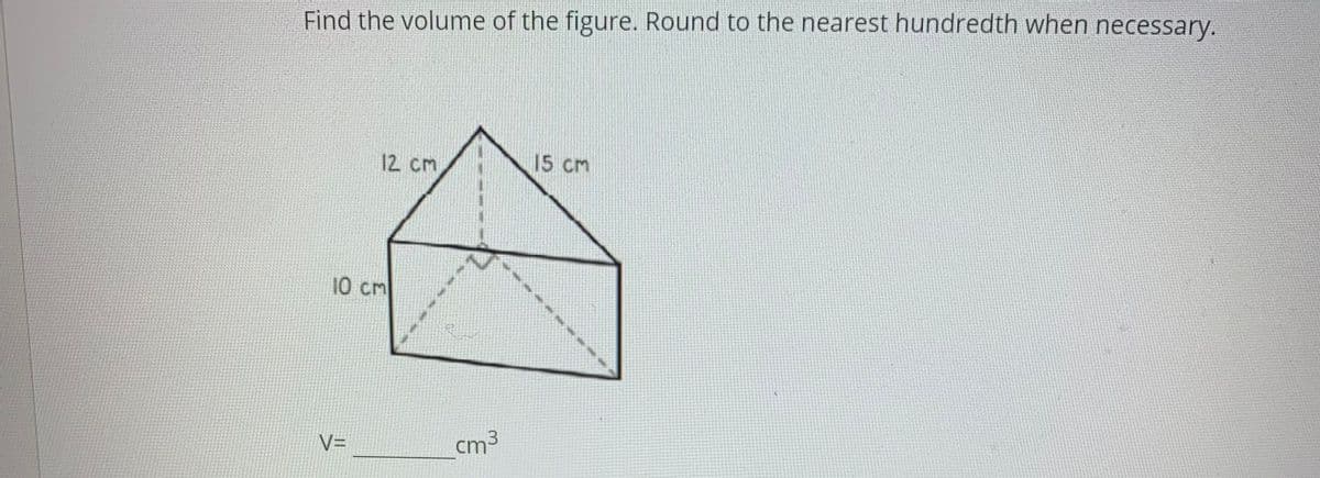 Find the volume of the figure. Round to the nearest hundredth when necessary.
12 cm
15 cm
10 cm
V=
cm3
