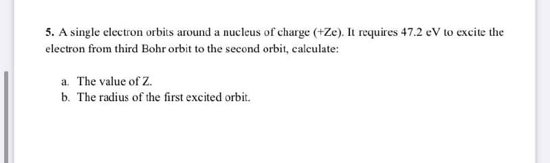 5. A single electron orbits around a nucleus of charge (+Ze). It requires 47.2 eV to excite the
electron from third Bohr orbit to the second orbit, calculate:
a. The value of Z.
b. The radius of the first excited orbit.
